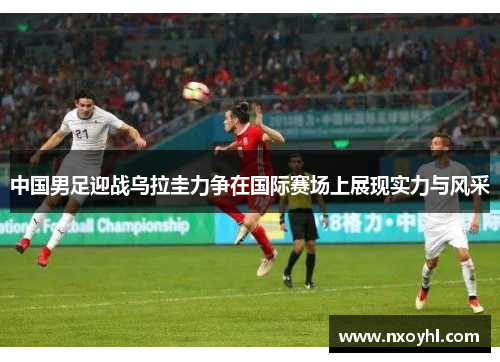 中国男足迎战乌拉圭力争在国际赛场上展现实力与风采
